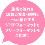 施術の流れを10枚の写真とともに紹介するSTEPフォーマットとフリーフォーマットをご用意！